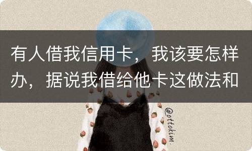 有人借我信用卡，我该要怎样办，据说我借给他卡这做法和他构成共有犯罪了