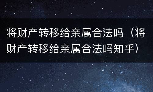 将财产转移给亲属合法吗（将财产转移给亲属合法吗知乎）