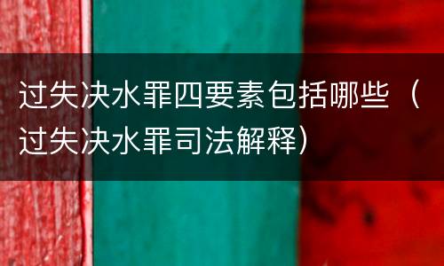 过失决水罪四要素包括哪些（过失决水罪司法解释）