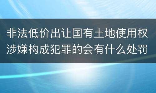 非法低价出让国有土地使用权涉嫌构成犯罪的会有什么处罚