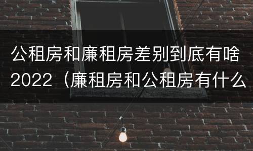 公租房和廉租房差别到底有啥2022（廉租房和公租房有什么差别）