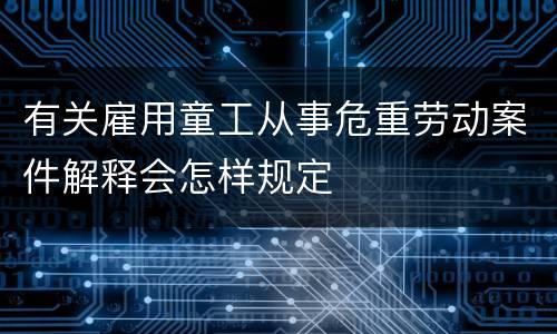 有关雇用童工从事危重劳动案件解释会怎样规定