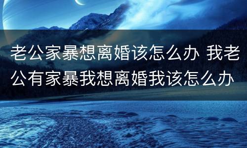 老公家暴想离婚该怎么办 我老公有家暴我想离婚我该怎么办