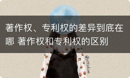著作权、专利权的差异到底在哪 著作权和专利权的区别