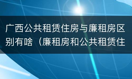 广西公共租赁住房与廉租房区别有啥（廉租房和公共租赁住房的区别）