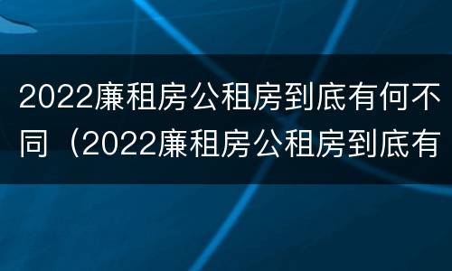 2022廉租房公租房到底有何不同（2022廉租房公租房到底有何不同呢）