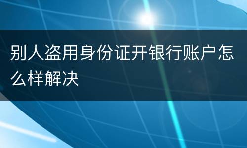 别人盗用身份证开银行账户怎么样解决