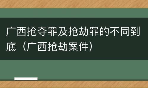 广西抢夺罪及抢劫罪的不同到底（广西抢劫案件）