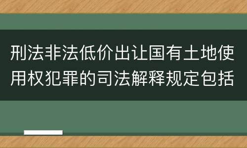 刑法非法低价出让国有土地使用权犯罪的司法解释规定包括哪些