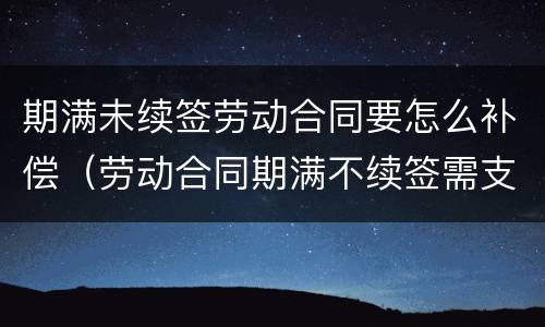 期满未续签劳动合同要怎么补偿（劳动合同期满不续签需支付补偿）