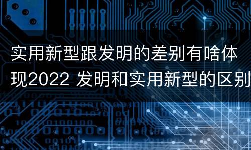 实用新型跟发明的差别有啥体现2022 发明和实用新型的区别