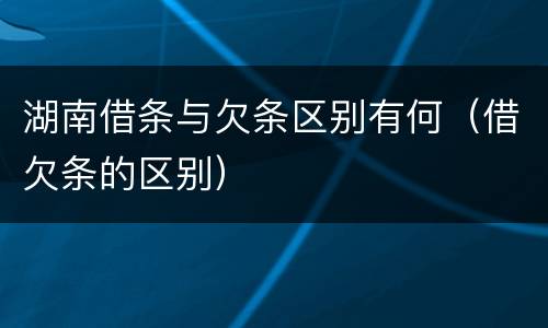 湖南借条与欠条区别有何（借欠条的区别）