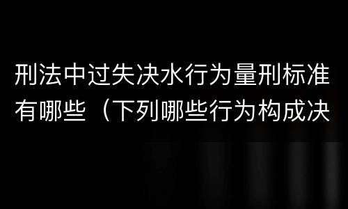 刑法中过失决水行为量刑标准有哪些（下列哪些行为构成决水罪）