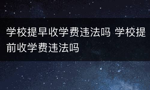 学校提早收学费违法吗 学校提前收学费违法吗