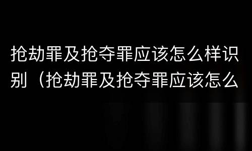 抢劫罪及抢夺罪应该怎么样识别（抢劫罪及抢夺罪应该怎么样识别判刑）