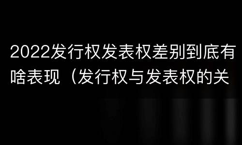 2022发行权发表权差别到底有啥表现（发行权与发表权的关系）