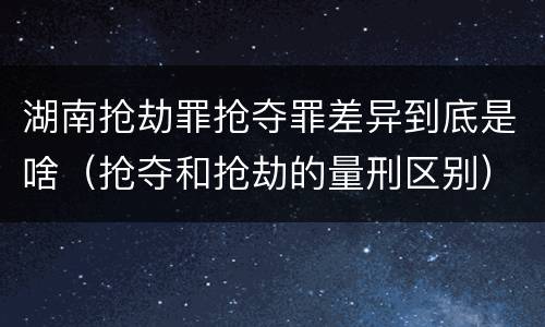 湖南抢劫罪抢夺罪差异到底是啥（抢夺和抢劫的量刑区别）