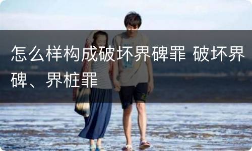 怎么样构成破坏界碑罪 破坏界碑、界桩罪
