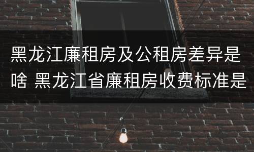 黑龙江廉租房及公租房差异是啥 黑龙江省廉租房收费标准是多少