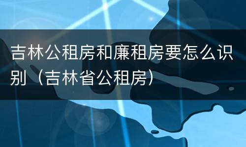 吉林公租房和廉租房要怎么识别（吉林省公租房）