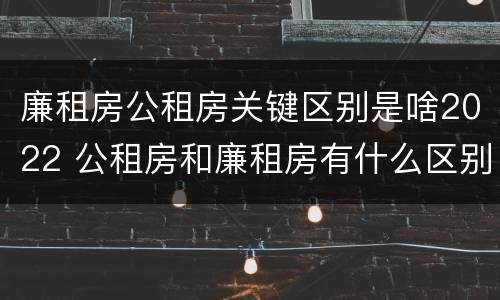 廉租房公租房关键区别是啥2022 公租房和廉租房有什么区别?2019年的