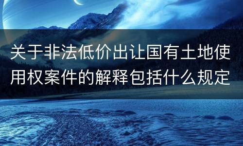 关于非法低价出让国有土地使用权案件的解释包括什么规定