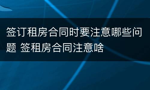 签订租房合同时要注意哪些问题 签租房合同注意啥