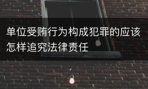单位受贿行为构成犯罪的应该怎样追究法律责任