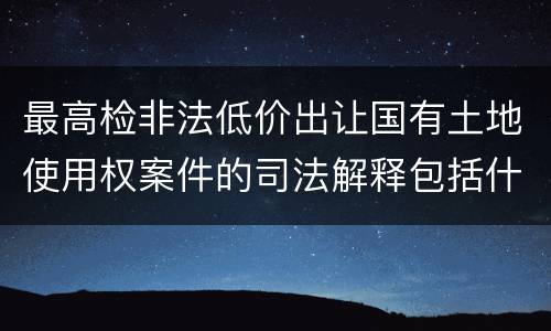 最高检非法低价出让国有土地使用权案件的司法解释包括什么内容