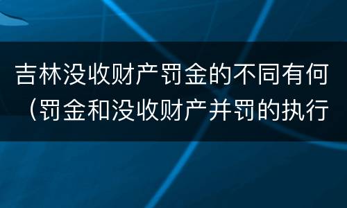 吉林没收财产罚金的不同有何（罚金和没收财产并罚的执行顺序）