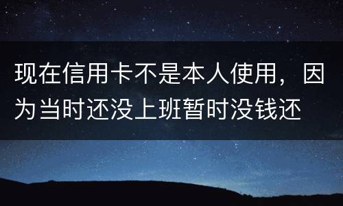 现在信用卡不是本人使用，因为当时还没上班暂时没钱还