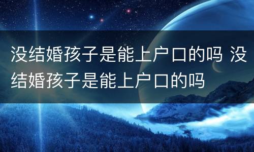 没结婚孩子是能上户口的吗 没结婚孩子是能上户口的吗