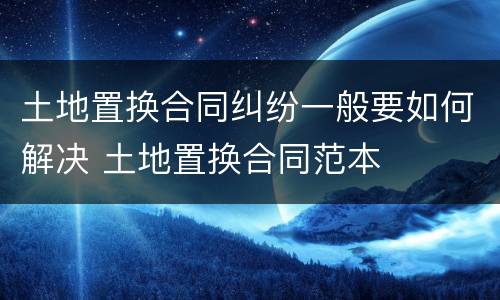 土地置换合同纠纷一般要如何解决 土地置换合同范本