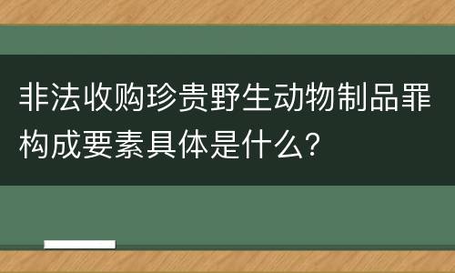 非法收购珍贵野生动物制品罪构成要素具体是什么？