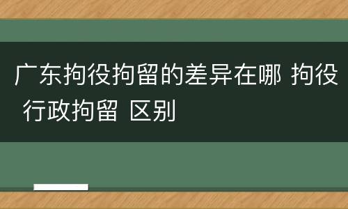 广东拘役拘留的差异在哪 拘役 行政拘留 区别