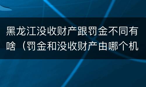 黑龙江没收财产跟罚金不同有啥（罚金和没收财产由哪个机关执行）