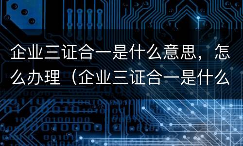 企业三证合一是什么意思，怎么办理（企业三证合一是什么意思,怎么办理的）