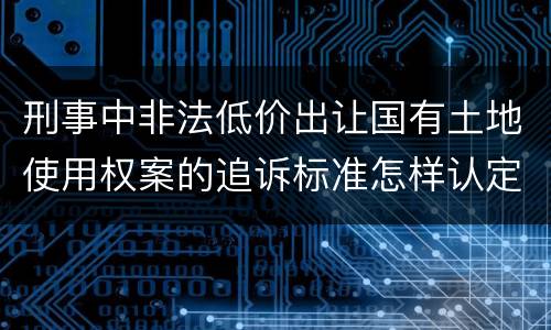刑事中非法低价出让国有土地使用权案的追诉标准怎样认定