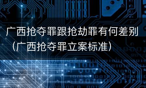 广西抢夺罪跟抢劫罪有何差别（广西抢夺罪立案标准）