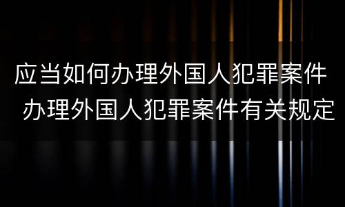 应当如何办理外国人犯罪案件 办理外国人犯罪案件有关规定