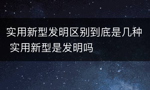 实用新型发明区别到底是几种 实用新型是发明吗