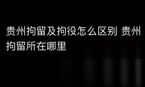 贵州拘留及拘役怎么区别 贵州拘留所在哪里