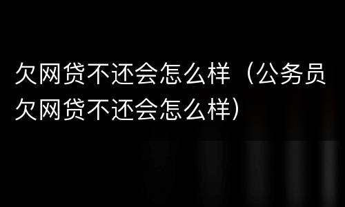 欠网贷不还会怎么样（公务员欠网贷不还会怎么样）