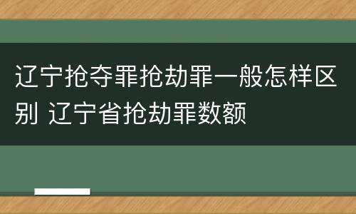 辽宁抢夺罪抢劫罪一般怎样区别 辽宁省抢劫罪数额