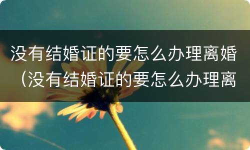 没有结婚证的要怎么办理离婚（没有结婚证的要怎么办理离婚手续）