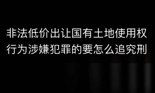 非法低价出让国有土地使用权行为涉嫌犯罪的要怎么追究刑事责任