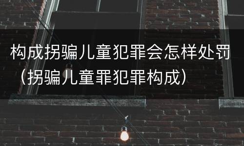 构成拐骗儿童犯罪会怎样处罚（拐骗儿童罪犯罪构成）
