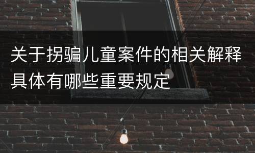 关于拐骗儿童案件的相关解释具体有哪些重要规定