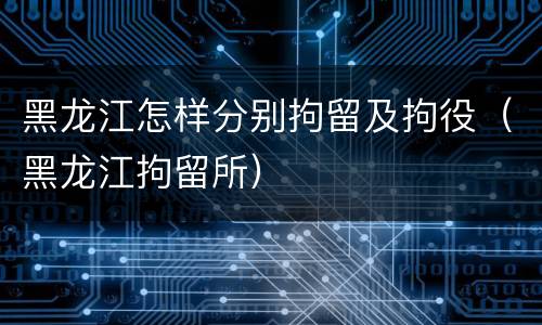 黑龙江怎样分别拘留及拘役（黑龙江拘留所）