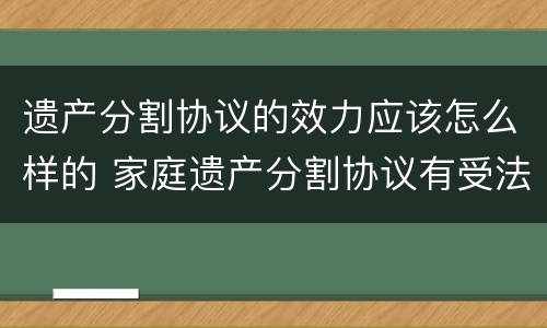 遗产分割协议的效力应该怎么样的 家庭遗产分割协议有受法律保护吗